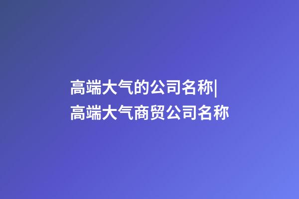 高端大气的公司名称|高端大气商贸公司名称-第1张-公司起名-玄机派